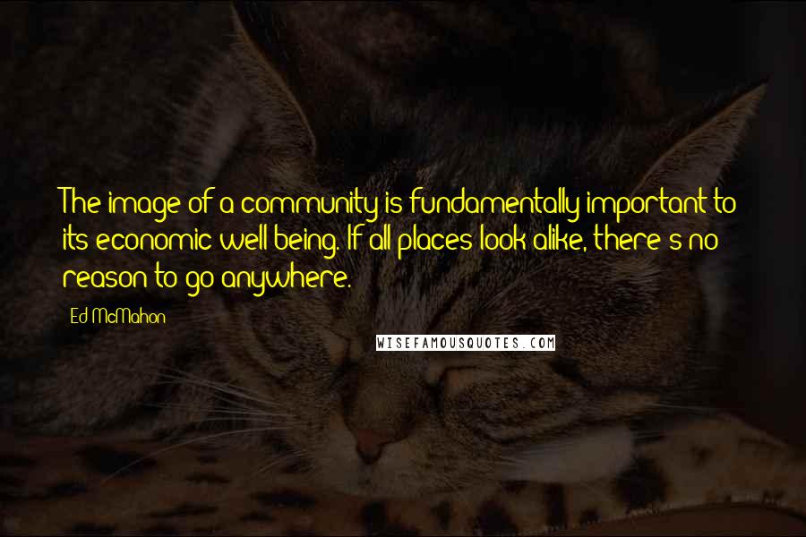 Ed McMahon Quotes: The image of a community is fundamentally important to its economic well-being. If all places look alike, there's no reason to go anywhere.