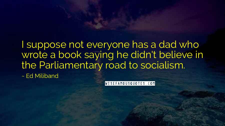 Ed Miliband Quotes: I suppose not everyone has a dad who wrote a book saying he didn't believe in the Parliamentary road to socialism.