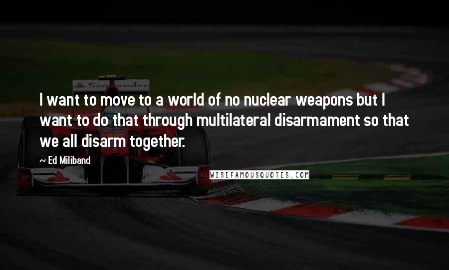 Ed Miliband Quotes: I want to move to a world of no nuclear weapons but I want to do that through multilateral disarmament so that we all disarm together.