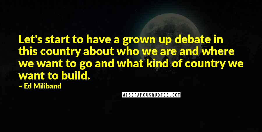 Ed Miliband Quotes: Let's start to have a grown up debate in this country about who we are and where we want to go and what kind of country we want to build.