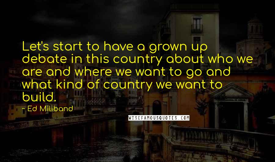 Ed Miliband Quotes: Let's start to have a grown up debate in this country about who we are and where we want to go and what kind of country we want to build.