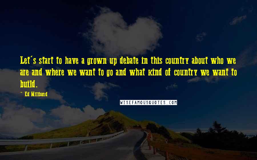 Ed Miliband Quotes: Let's start to have a grown up debate in this country about who we are and where we want to go and what kind of country we want to build.
