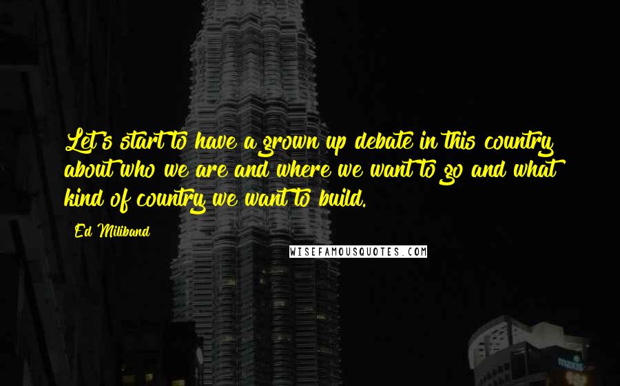 Ed Miliband Quotes: Let's start to have a grown up debate in this country about who we are and where we want to go and what kind of country we want to build.