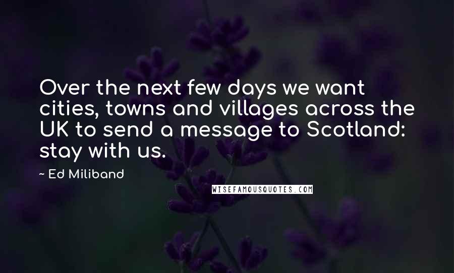 Ed Miliband Quotes: Over the next few days we want cities, towns and villages across the UK to send a message to Scotland: stay with us.