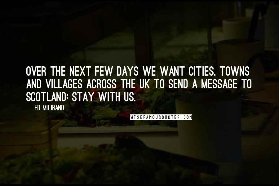 Ed Miliband Quotes: Over the next few days we want cities, towns and villages across the UK to send a message to Scotland: stay with us.