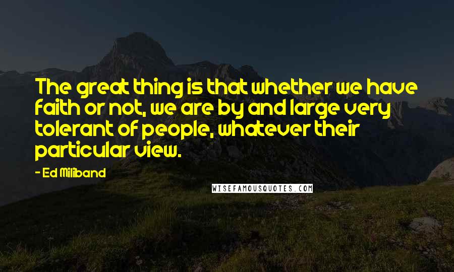 Ed Miliband Quotes: The great thing is that whether we have faith or not, we are by and large very tolerant of people, whatever their particular view.