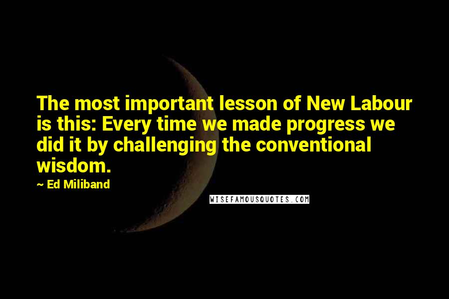 Ed Miliband Quotes: The most important lesson of New Labour is this: Every time we made progress we did it by challenging the conventional wisdom.