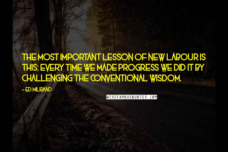Ed Miliband Quotes: The most important lesson of New Labour is this: Every time we made progress we did it by challenging the conventional wisdom.