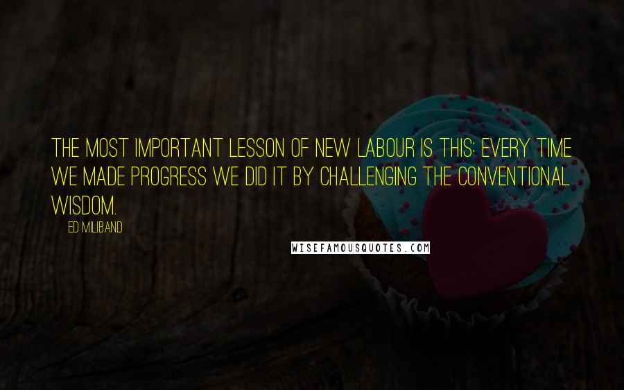 Ed Miliband Quotes: The most important lesson of New Labour is this: Every time we made progress we did it by challenging the conventional wisdom.