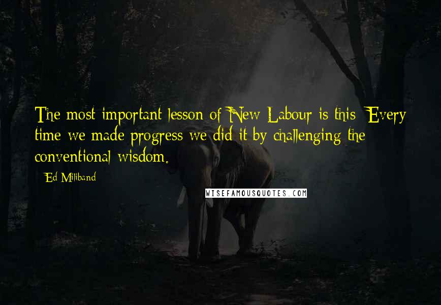 Ed Miliband Quotes: The most important lesson of New Labour is this: Every time we made progress we did it by challenging the conventional wisdom.