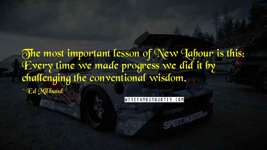 Ed Miliband Quotes: The most important lesson of New Labour is this: Every time we made progress we did it by challenging the conventional wisdom.