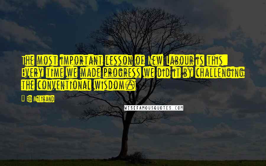 Ed Miliband Quotes: The most important lesson of New Labour is this: Every time we made progress we did it by challenging the conventional wisdom.