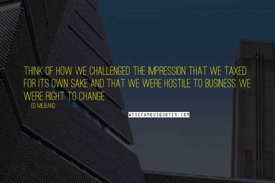 Ed Miliband Quotes: Think of how we challenged the impression that we taxed for its own sake and that we were hostile to business. We were right to change.