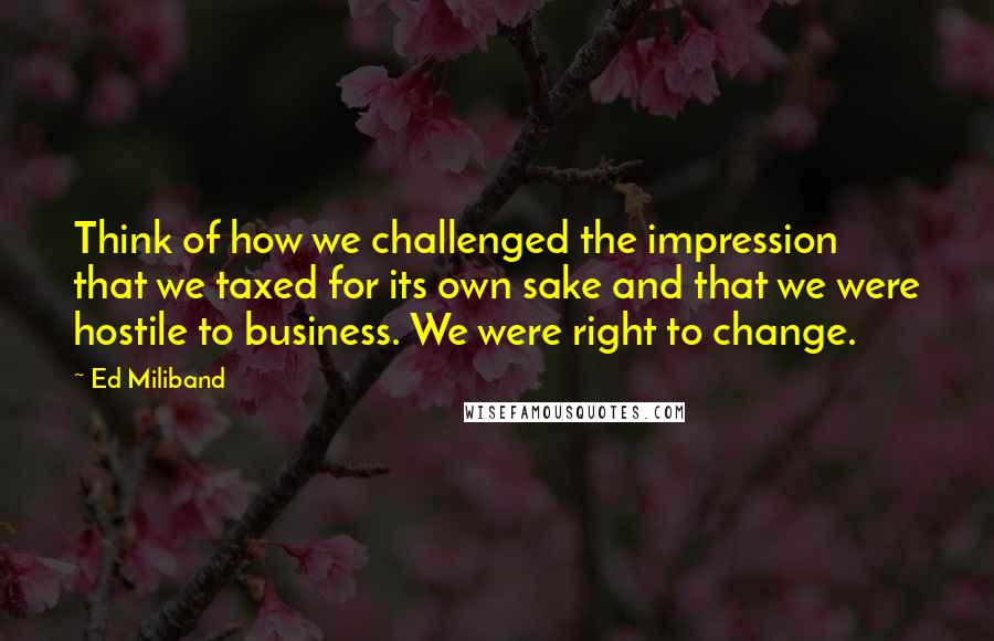 Ed Miliband Quotes: Think of how we challenged the impression that we taxed for its own sake and that we were hostile to business. We were right to change.