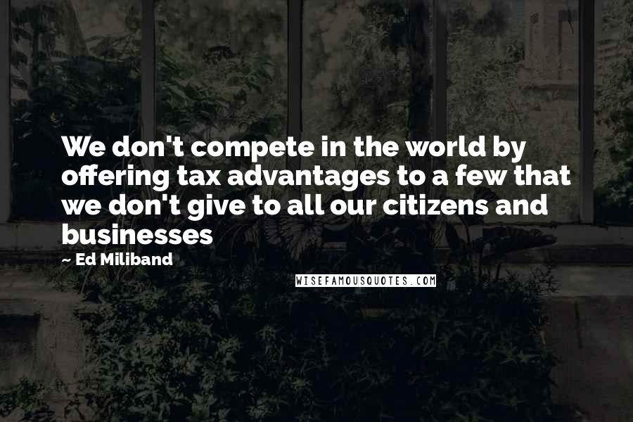 Ed Miliband Quotes: We don't compete in the world by offering tax advantages to a few that we don't give to all our citizens and businesses