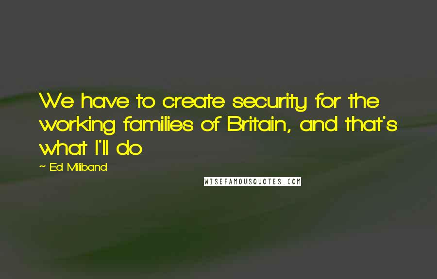 Ed Miliband Quotes: We have to create security for the working families of Britain, and that's what I'll do