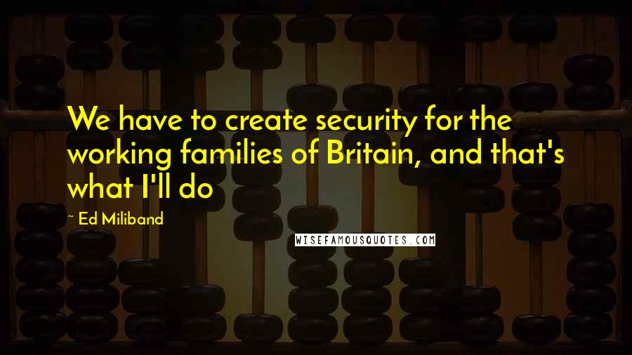 Ed Miliband Quotes: We have to create security for the working families of Britain, and that's what I'll do