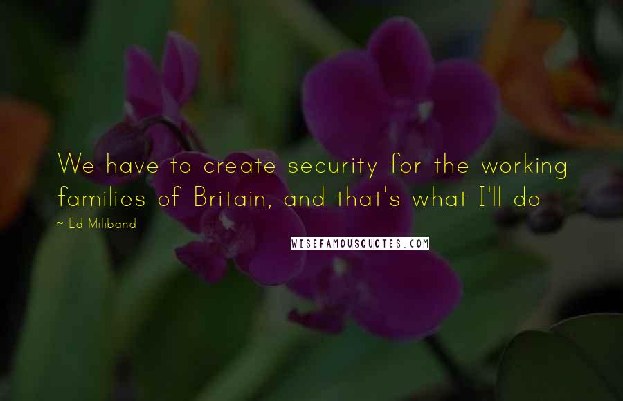 Ed Miliband Quotes: We have to create security for the working families of Britain, and that's what I'll do