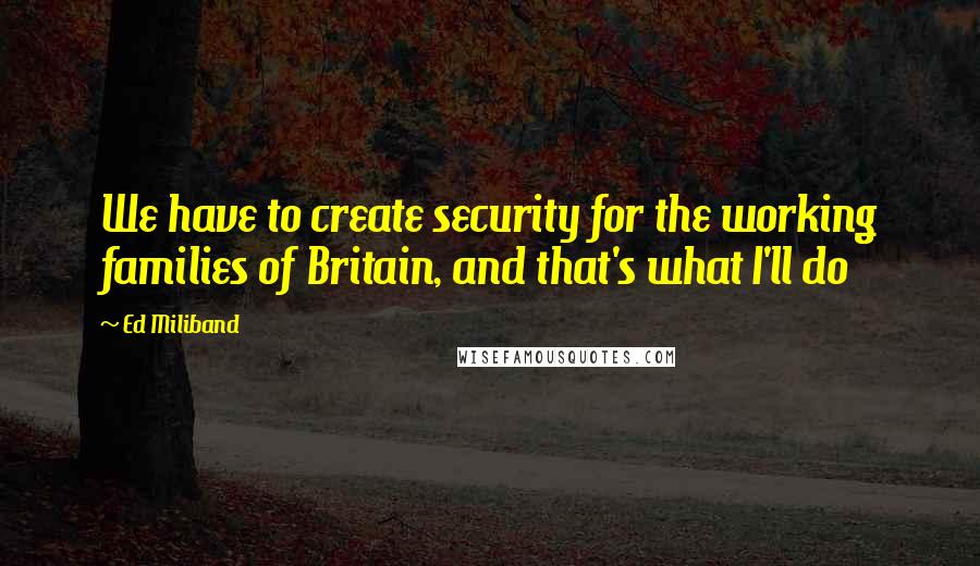 Ed Miliband Quotes: We have to create security for the working families of Britain, and that's what I'll do