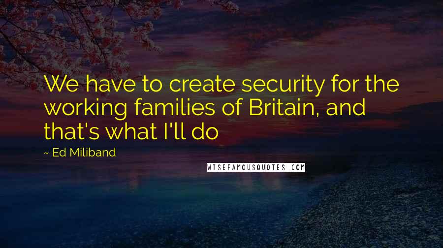 Ed Miliband Quotes: We have to create security for the working families of Britain, and that's what I'll do