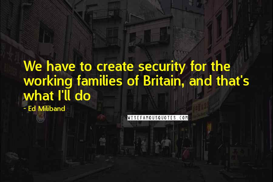Ed Miliband Quotes: We have to create security for the working families of Britain, and that's what I'll do