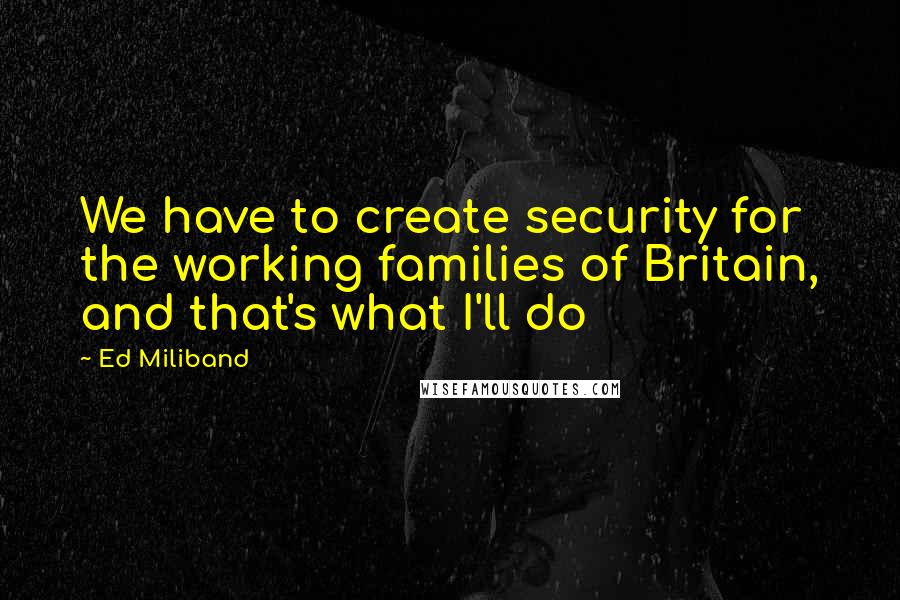 Ed Miliband Quotes: We have to create security for the working families of Britain, and that's what I'll do