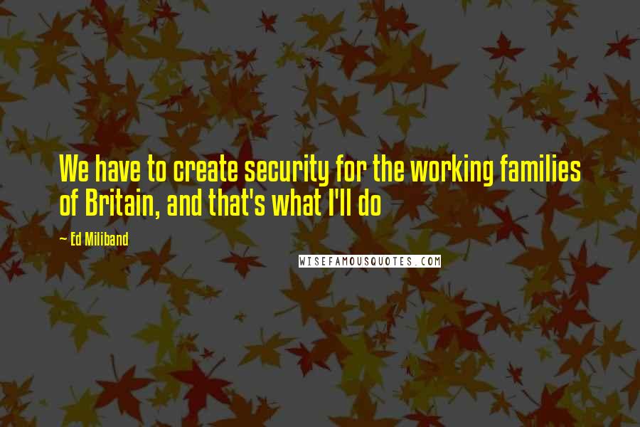 Ed Miliband Quotes: We have to create security for the working families of Britain, and that's what I'll do