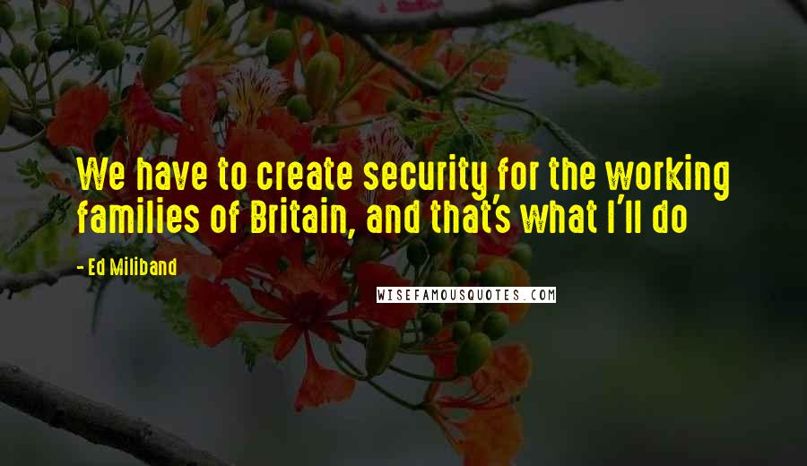 Ed Miliband Quotes: We have to create security for the working families of Britain, and that's what I'll do