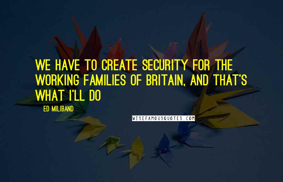 Ed Miliband Quotes: We have to create security for the working families of Britain, and that's what I'll do