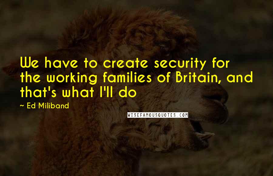 Ed Miliband Quotes: We have to create security for the working families of Britain, and that's what I'll do