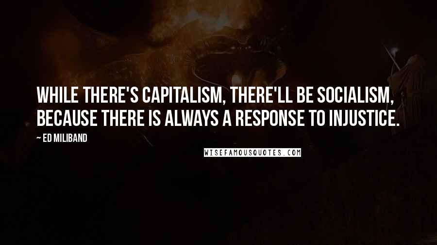 Ed Miliband Quotes: While there's capitalism, there'll be socialism, because there is always a response to injustice.