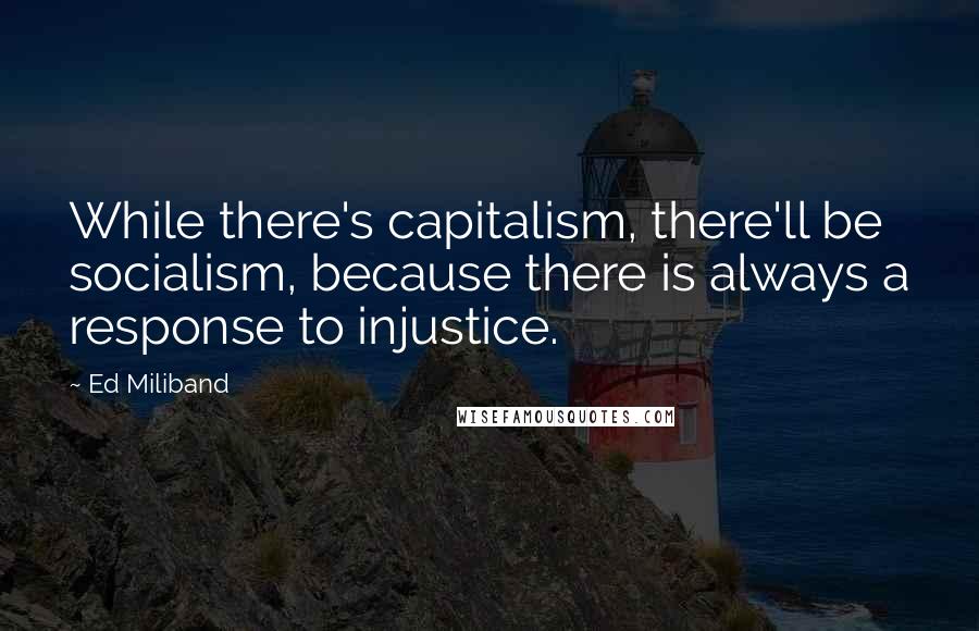 Ed Miliband Quotes: While there's capitalism, there'll be socialism, because there is always a response to injustice.