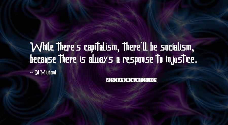 Ed Miliband Quotes: While there's capitalism, there'll be socialism, because there is always a response to injustice.