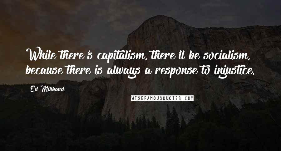 Ed Miliband Quotes: While there's capitalism, there'll be socialism, because there is always a response to injustice.