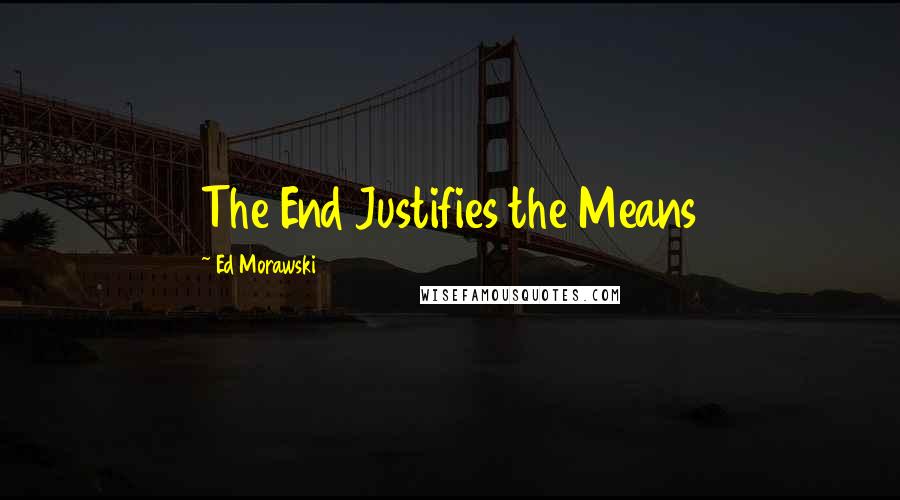 Ed Morawski Quotes: The End Justifies the Means