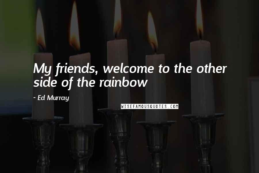 Ed Murray Quotes: My friends, welcome to the other side of the rainbow