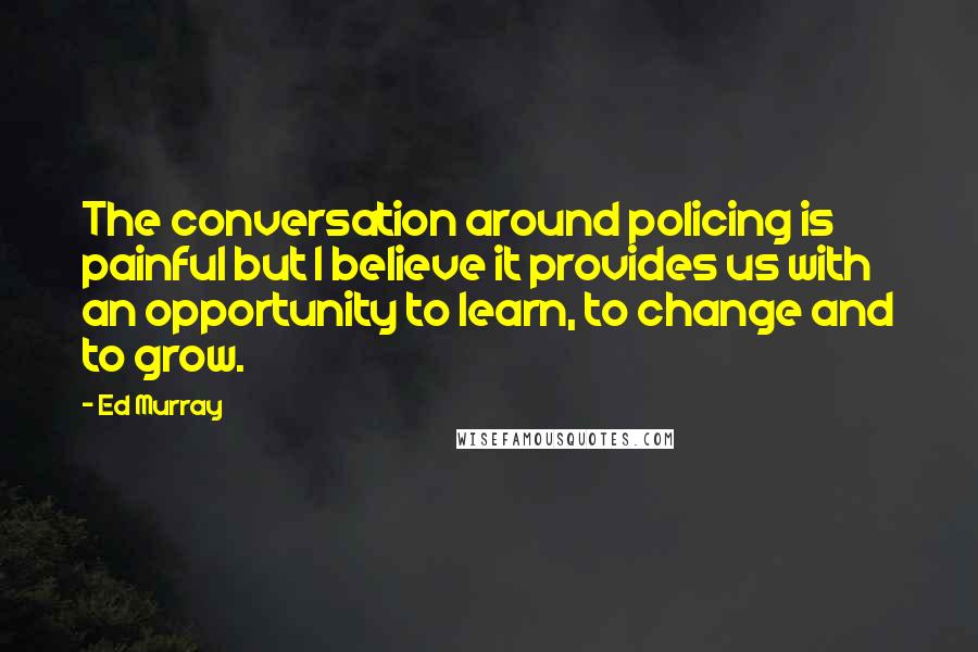 Ed Murray Quotes: The conversation around policing is painful but I believe it provides us with an opportunity to learn, to change and to grow.