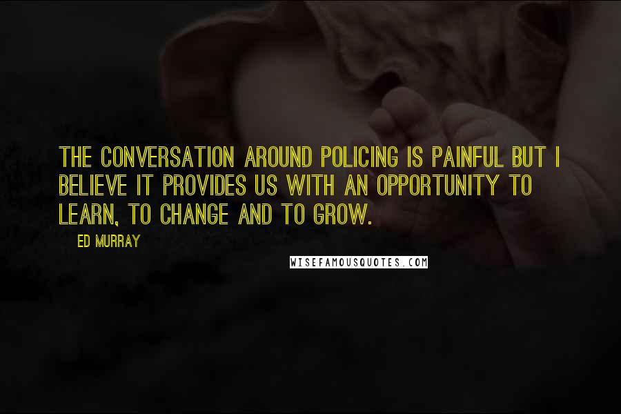 Ed Murray Quotes: The conversation around policing is painful but I believe it provides us with an opportunity to learn, to change and to grow.