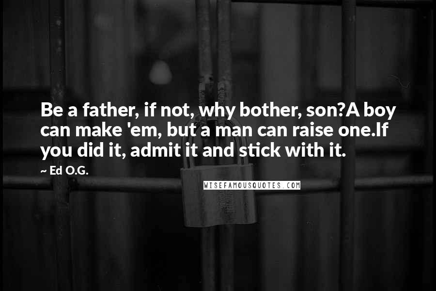Ed O.G. Quotes: Be a father, if not, why bother, son?A boy can make 'em, but a man can raise one.If you did it, admit it and stick with it.