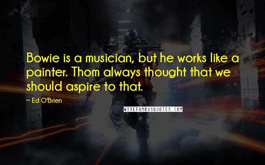 Ed O'Brien Quotes: Bowie is a musician, but he works like a painter. Thom always thought that we should aspire to that.