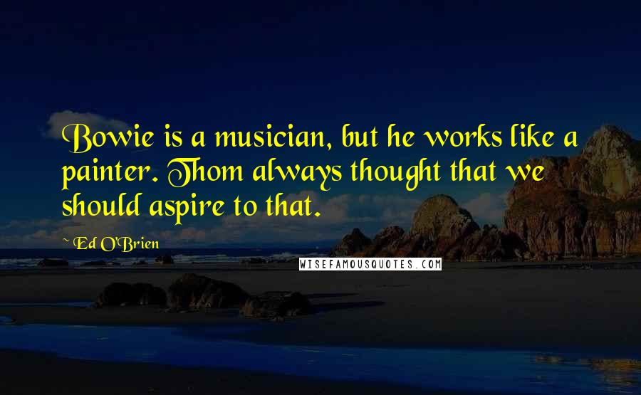 Ed O'Brien Quotes: Bowie is a musician, but he works like a painter. Thom always thought that we should aspire to that.