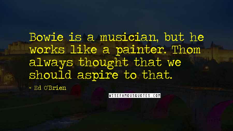 Ed O'Brien Quotes: Bowie is a musician, but he works like a painter. Thom always thought that we should aspire to that.