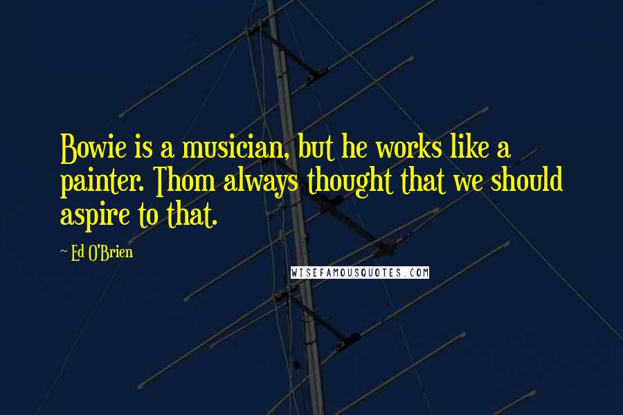 Ed O'Brien Quotes: Bowie is a musician, but he works like a painter. Thom always thought that we should aspire to that.