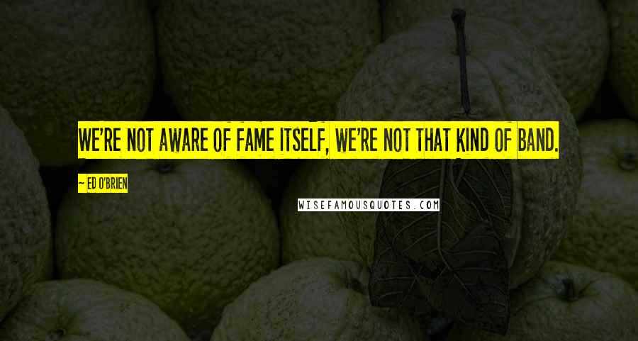 Ed O'Brien Quotes: We're not aware of fame itself, we're not that kind of band.