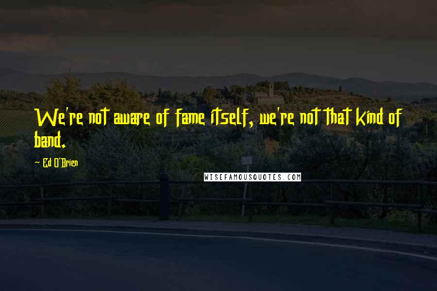 Ed O'Brien Quotes: We're not aware of fame itself, we're not that kind of band.