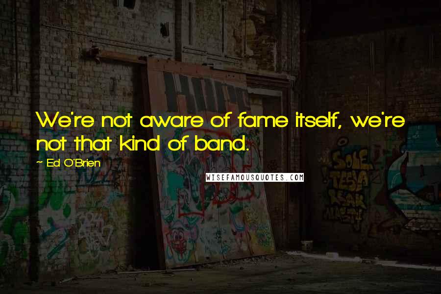 Ed O'Brien Quotes: We're not aware of fame itself, we're not that kind of band.