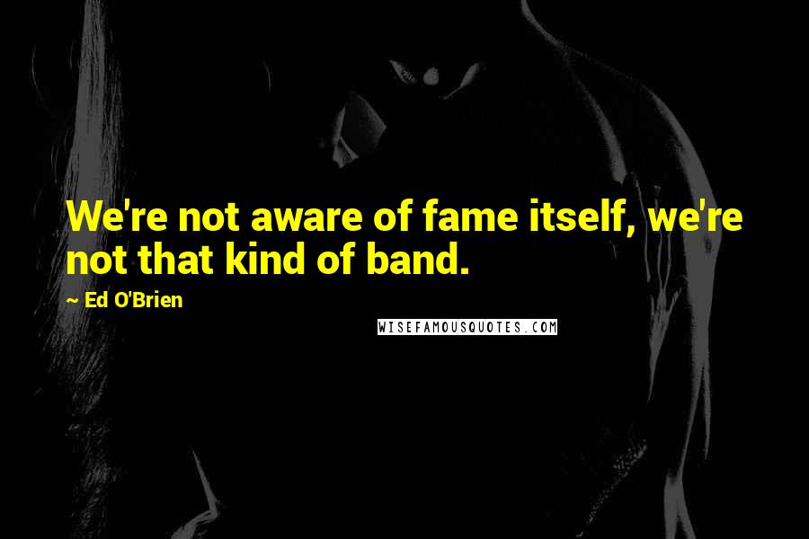 Ed O'Brien Quotes: We're not aware of fame itself, we're not that kind of band.