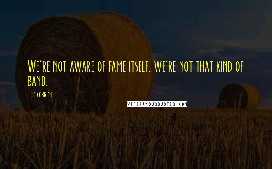 Ed O'Brien Quotes: We're not aware of fame itself, we're not that kind of band.