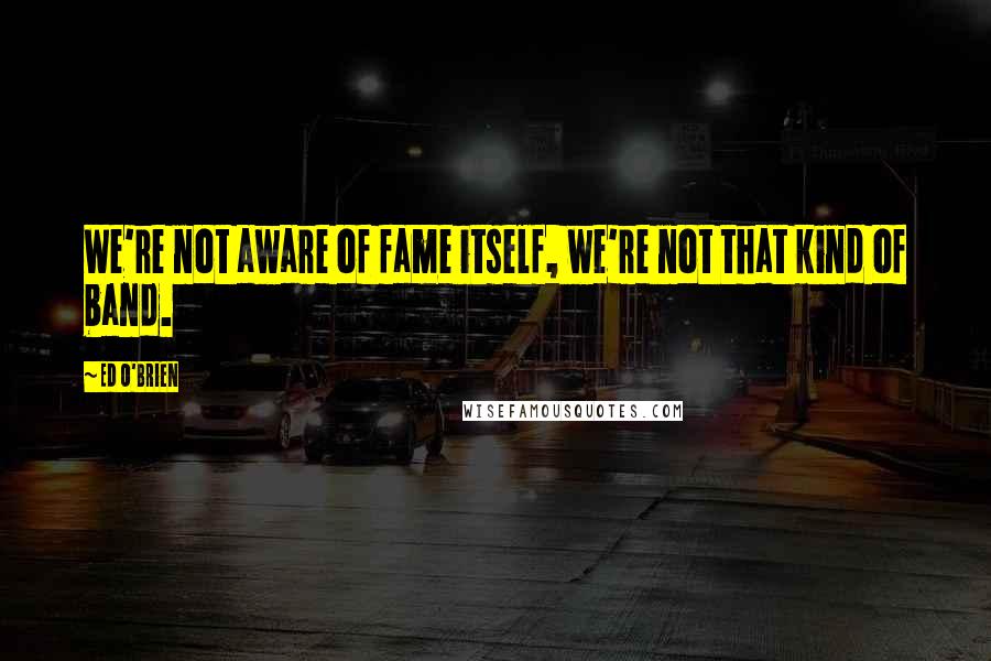 Ed O'Brien Quotes: We're not aware of fame itself, we're not that kind of band.