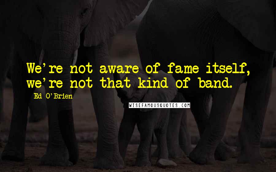 Ed O'Brien Quotes: We're not aware of fame itself, we're not that kind of band.